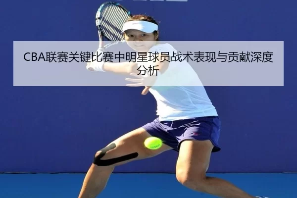 CBA联赛关键比赛中明星球员战术表现与贡献深度分析