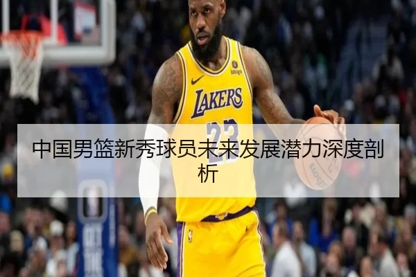 中国男篮新秀球员未来发展潜力深度剖析