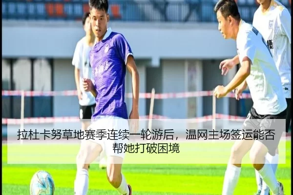 拉杜卡努草地赛季连续一轮游后，温网主场签运能否帮她打破困境